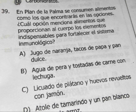 Carbonigratos.
39. En Plan de la Palma se consumen alimentos
como los que encontrarás en las opciones.
¿Cuál opción menciona alimentos que
proporcionan al cuerpo los elementos
indispensables para fortalecer el sistema
inmunológico?
A) Jugo de naranja, tacos de papa y pan
dulce.
B) Agua de pera y tostadas de carne con
lechuga.
C) Licuado de plátano y huevos revueltos
con jamón.
D) Atole de tamarindo y un pan blanco