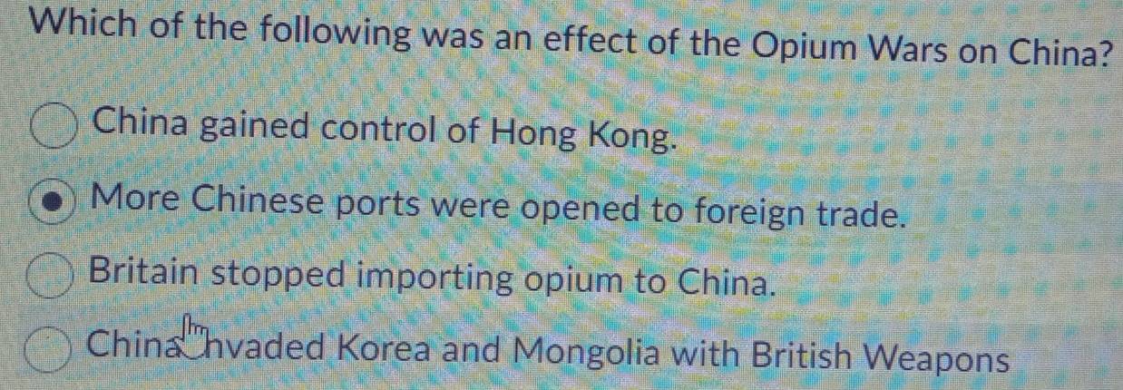 Which of the following was an effect of the Opium Wars on China?
China gained control of Hong Kong.
More Chinese ports were opened to foreign trade.
Britain stopped importing opium to China.
China nvaded Korea and Mongolia with British Weapons