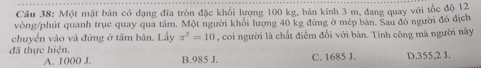 Một mặt bàn có dạng đĩa tròn đặc khối lượng 100 kg, bán kính 3 m, đang quay với tốc độ 12
vòng/phút quanh trục quay qua tâm. Một người khối lượng 40 kg đứng ở mép bàn. Sau đó người đó dịch
chuyển vào và đứng ở tâm bàn. Lấy π^2=10 , coi người là chất điểm đối với bàn. Tính công mà người này
đã thực hiện.
A. 1000 J. B. 985 J. C. 1685 J. D. 355,2 J.