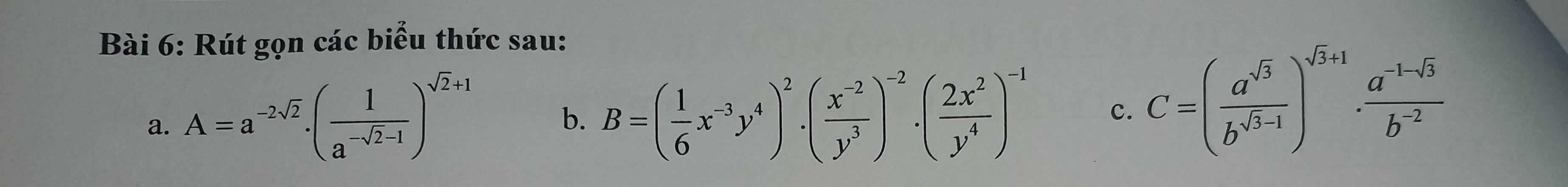 Rút gọn các biểu thức sau:
a. A=a^(-2sqrt(2)).( 1/a^(-sqrt(2)-1) )^sqrt(2)+1 B=( 1/6 x^(-3)y^4)^2· ( (x^(-2))/y^3 )^-2· ( 2x^2/y^4 )^-1 c. C=( a^(sqrt(3))/b^(sqrt(3)-1) )^sqrt(3)+1·  (a^(-1-sqrt(3)))/b^(-2) 
b.