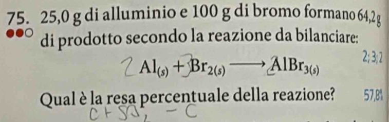 75. 25,0 g di alluminio e 100 g di bromo formano 64,2 g
di prodotto secondo la reazione da bilanciare:
2; 3; 2
Al(s) + Br2(s) —→ AlBr3(s)
Qual è la resa percentuale della reazione? 57,8