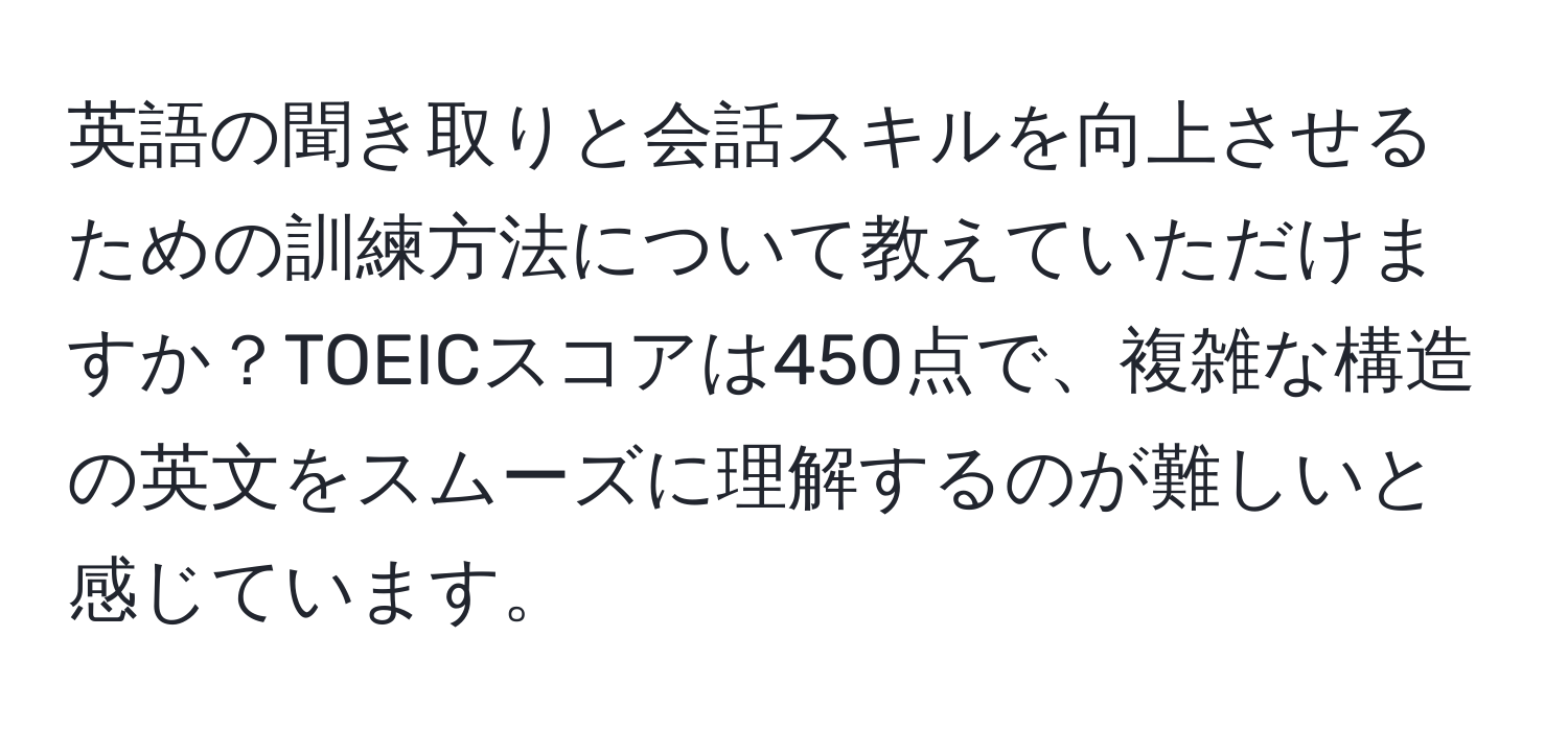 英語の聞き取りと会話スキルを向上させるための訓練方法について教えていただけますか？TOEICスコアは450点で、複雑な構造の英文をスムーズに理解するのが難しいと感じています。