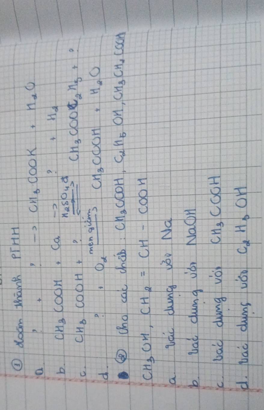 ④doam Mhānt PíHH
a.
:to CH_3COOK+H_2O
? +H_2
b. CH_3COOH+Cato H_2SO_4
C. CH_3COOH+ 7
CH_3COOC_2H_5+ 9
d.
0e^(minengicm) CH_3COH+H_2O
④(ho cac cháb CH_3COOH, C_2H_5OH, CH_3CH_2COOH
CH_3OH, CH_2=CH-COOH
a Lác cng vǒo Na
b Lai dumg iài NaOH
c. bai dumg vo CH_3COOH
d. Lai dums vǒo C_2H_3OH