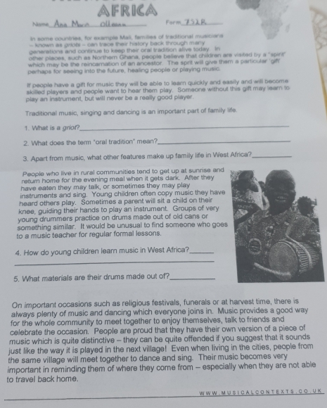 FRICA
Name __Form_
In some countries, for example Mali, families of fraditional musicians
- known as griots - can trace their history back through many
generations and continue to keep their oral tradition alive today. In
other places, such as Northem Ghana, people believe that children are visited by a 'spirr
which may be the reincarnation of an ancestor. The sprit will give them a particular 'gift'
perhaps for seeing into the future, healing people or playing music.
If people have a gift for music they will be able to learn quickly and easily and will become
skilled players and people want to hear them play. Someone without this gift may learn to
play an instrument, but will never be a really good player.
Traditional music, singing and dancing is an important part of family life
1. What is a griot?
_
2. What does the term "oral tradition" mean?_
3. Apart from music, what other features make up familly life in West Africa?_
People who live in rural communities tend to get up at sunrise and
retum home for the evening meal when it gets dark. After they
have eaten they may talk, or sometimes they may play
instruments and sing. Young children often copy music they have
heard others play. Sometimes a parent will sit a child on their
knee, guiding their hands to play an instrument. Groups of very
young drummers practice on drums made out of old cans or
something similar. It would be unusual to find someone who goes
to a music teacher for regular formal lessons.
_
4. How do young children learn music in West Africa?_
5. What materials are their drums made out of?_
On important occasions such as religious festivals, funerals or at harvest time, there is
always plenty of music and dancing which everyone joins in. Music provides a good way
for the whole community to meet together to enjoy themselves, talk to friends and
celebrate the occasion. People are proud that they have their own version of a piece of
music which is quite distinctive - they can be quite offended if you suggest that it sounds
just like the way it is played in the next village! Even when living in the cities, people from
the same village will meet together to dance and sing. Their music becomes very
important in reminding them of where they come from — especially when they are not able
to travel back home.
W W W . M U S I C A L C O N T E X T S . C O . U K