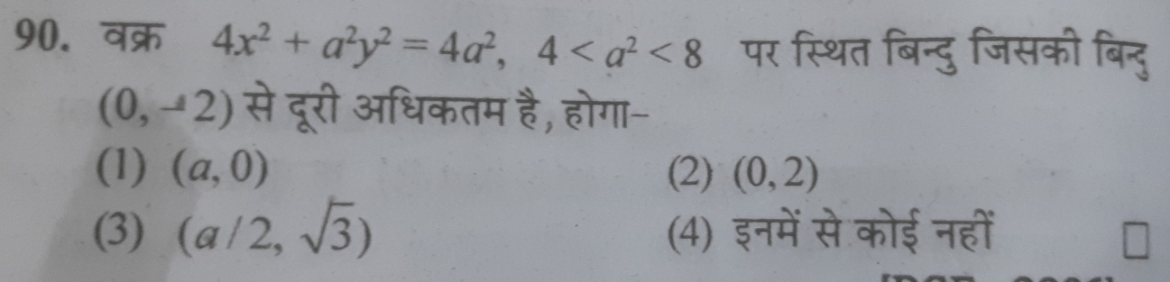 वक्र 4x^2+a^2y^2=4a^2, 4<8</tex> पर स्थित बिन्दु जिसकी बिन्दु
(0,-2) से दूरी अधिकतम है, होगा-
(1) (a,0) (2) (0,2)
(3) (a/2,sqrt(3)) (4) इनमें से कोई नहीं