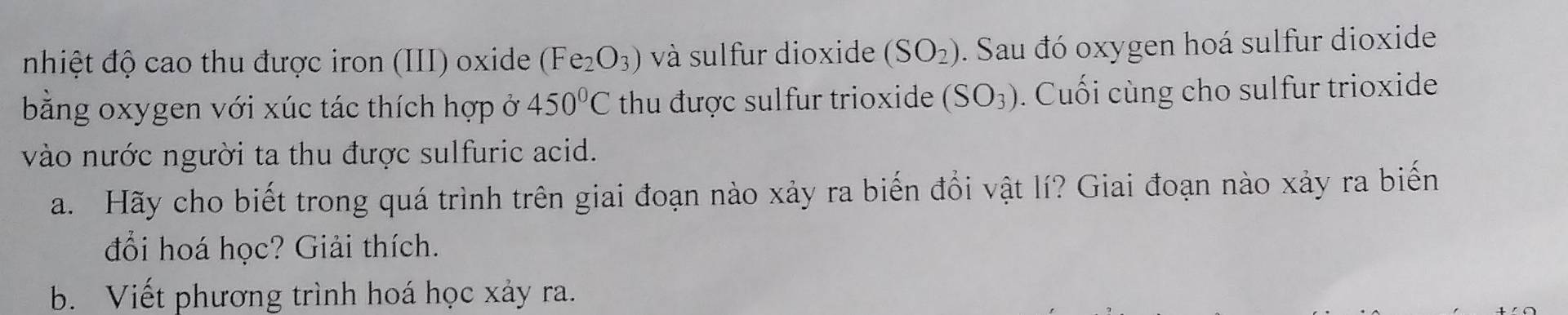 nhiệt độ cao thu được iron (III) oxide (Fe_2O_3) và sulfur dioxide (SO_2). Sau đó oxygen hoá sulfur dioxide 
bằng oxygen với xúc tác thích hợp ở 450°C thu được sulfur trioxide (SO_3). Cuối cùng cho sulfur trioxide 
vào nước người ta thu được sulfuric acid. 
a. Hãy cho biết trong quá trình trên giai đoạn nào xảy ra biến đổi vật lí? Giai đoạn nào xảy ra biến 
đổi hoá học? Giải thích. 
b. Viết phương trình hoá học xảy ra.