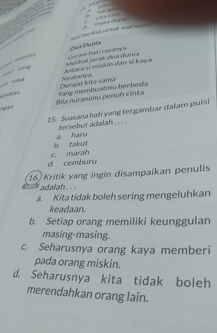 pikir.
aan K 4. Makn.
c cita-cita b. harapar
d. masa depan
Vovo kavna kota
Puisi berikut untuk soal nomor

kan sk as
Dua Dunia
Geram hati rasanya
Melihat jarak dua dunia
Antara si miskin dan si kaya
an makanr bekal yang 
ndi tidak
Nyatanya,
Derajat kita sama
emakan
Yang membuatmu berbeda
ngan Bila nuranimu penuh cinta
15. Suasana hati yang tergambar dalam puisi
tersebut adalah . . . .
a. haru
b. takut
c. marah
d. cemburu
16. Kritik yang ingin disampaikan penulis
hots adalah . . .
a. Kita tidak boleh sering mengeluhkan
keadaan.
b. Setiap orang memiliki keunggulan
masing-masing.
c. Seharusnya orang kaya memberi
pada orang miskin.
d. Seharusnya kita tidak boleh
merendahkan orang lain.