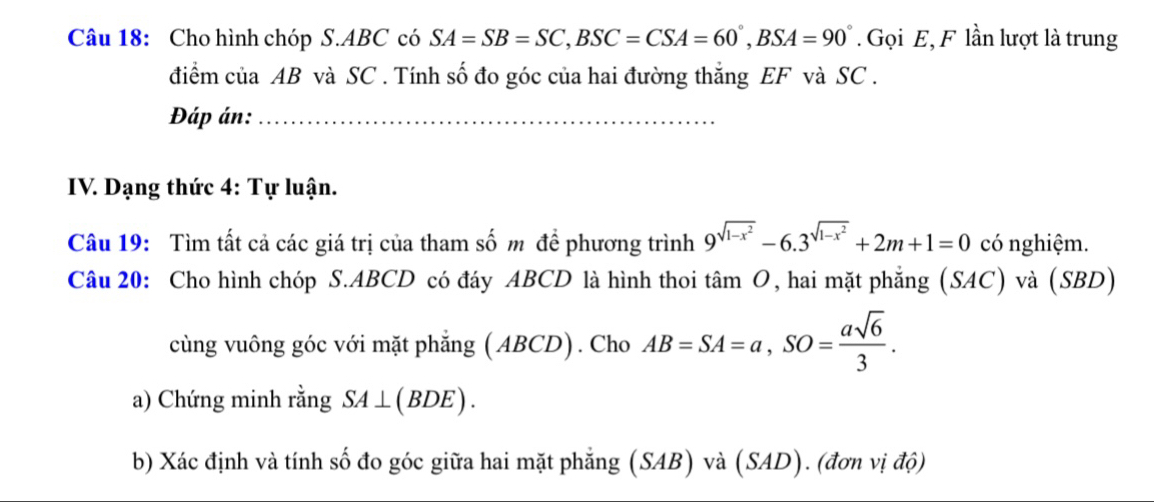 Cho hình chóp S. ABC có SA=SB=SC, BSC=CSA=60°, BSA=90°. Gọi E, F lần lượt là trung 
điểm của AB và SC. Tính số đo góc của hai đường thắng EF và SC. 
Đáp án:_ 
IV. Dạng thức 4: Tự luận. 
Câu 19: Tìm tất cả các giá trị của tham số m đề phương trình 9^(sqrt(1-x^2))-6.3^(sqrt(1-x^2))+2m+1=0 có nghiệm. 
Câu 20: Cho hình chóp S. ABCD có đáy ABCD là hình thoi tan O , hai mặt phẳng (SAC) và (SBD) 
cùng vuông góc với mặt phẳng ( ABCD). Cho AB=SA=a, SO= asqrt(6)/3 . 
a) Chứng minh rằng SA⊥ (BDE). 
b) Xác định và tính số đo góc giữa hai mặt phẳng (SAB) và (SAD). (đơn vị độ)