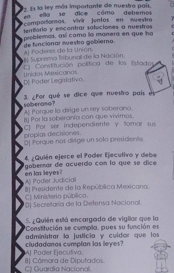 Es la ley más importante de nuestro país,
en ella se dice cómo debemos
comportarnos, vivir juntos en nuestro 7
territorio y encontrar soluciones a nuestros
problemas, así como la manera en que ha
de funcionar nuestro gobierno.
A) Poderes de la Unión.
B) Supremo Tribunal de la Nación.
C) Constitución política de los Estados
Unidos Mexicanos.
D) Poder Legislativo.
3. ¿Por qué se dice que nuestro país e
soberano?
A) Porque lo dirige un rey soberano.
B) Por la soberanía con que vivimos.
C) Por ser independiente y tomar sus
propias decisiones.
D) Porque nos dirige un solo presidente.
4. ¿Quién ejerce el Poder Ejecutivo y debe
gobernar de acuerdo con lo que se dice 
en las leyes?
A) Poder Judicial
B) Presidente de la República Mexicana.
C) Ministerio público.
D) Secretaría de la Defensa Nacional.
5. ¿Quién está encargado de vigilar que la
'Constitución se cumpla, pues su función es
administrar la justicia y cuidar que los
ciudadanos cumplan las leyes?
A) Poder Ejecutivo.
B) Cámara de Diputados.
C) Guardia Nacional.