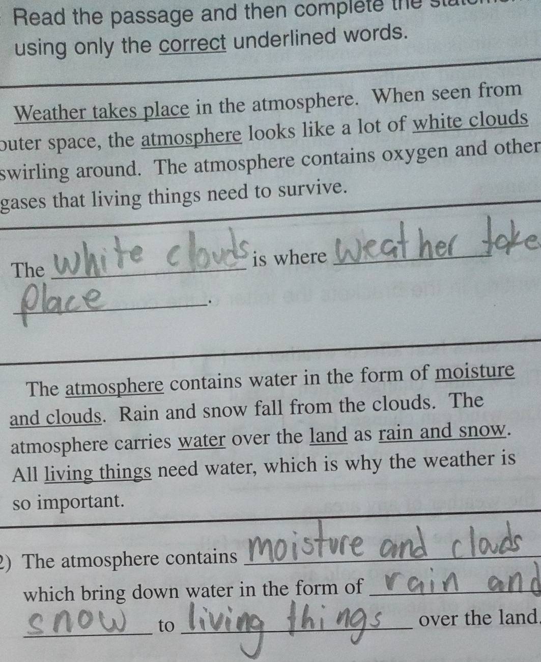 Read the passage and then complete the st 
using only the correct underlined words. 
Weather takes place in the atmosphere. When seen from 
outer space, the atmosphere looks like a lot of white clouds 
swirling around. The atmosphere contains oxygen and other 
gases that living things need to survive. 
The _is where_ 
_. 
The atmosphere contains water in the form of moisture 
and clouds. Rain and snow fall from the clouds. The 
atmosphere carries water over the land as rain and snow. 
All living things need water, which is why the weather is 
so important. 
2) The atmosphere contains_ 
which bring down water in the form of_ 
_ 
to_ 
over the land.