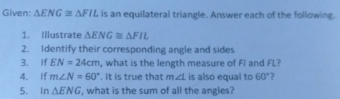 Given: △ ENG≌ △ FIL is an equilateral triangle. Answer each of the following. 
1. Illustrate △ ENG≌ △ FIL
2. Identify their corresponding angle and sides 
3. If EN=24cm , what is the length measure of FI and FL? 
4. If m∠ N=60°. It is true that m∠ L is also equal to 60° ? 
5. In △ ENG , what is the sum of all the angles?