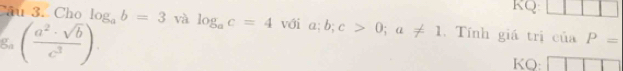 KQ 
Câu 3. Cho log _ab=3 và log _ac=4 với a; b; c>0; a!= 1.Tính giá trị của P=
ga ( a^2· sqrt(b)/c^3 ). KQ: