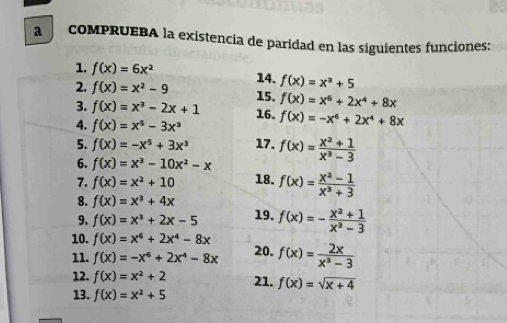 a coMPRUEBA la existencia de paridad en las siguientes funciones: 
1. f(x)=6x^2 14. f(x)=x^3+5
2. f(x)=x^2-9 15. f(x)=x^6+2x^4+8x
3. f(x)=x^3-2x+1 16. 
4. f(x)=x^5-3x^3 f(x)=-x^6+2x^4+8x
5. f(x)=-x^5+3x^3 17. 
6. f(x)=x^3-10x^2-x f(x)= (x^2+1)/x^3-3 
7. f(x)=x^2+10 18. f(x)= (x^2-1)/x^3+3 
8. f(x)=x^3+4x 19. f(x)=- (x^2+1)/x^3-3 
9. f(x)=x^3+2x-5
10. f(x)=x^6+2x^4-8x
11. f(x)=-x^6+2x^4-8x 20. f(x)= 2x/x^3-3 
12. f(x)=x^2+2 21. f(x)=sqrt(x+4)
13. f(x)=x^2+5