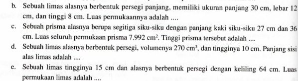 Sebuah limas alasnya berbentuk persegi panjang, memiliki ukuran panjang 30 cm, lebar 12
cm, dan tinggi 8 cm. Luas permukaannya adalah .... 
c. Sebuah prisma alasnya berupa segitiga siku-siku dengan panjang kaki siku-siku 27 cm dan 36
cm. Luas seluruh permukaan prisma 7.992cm^2. Tinggi prisma tersebut adalah .... 
d. Sebuah limas alasnya berbentuk persegi, volumenya 270cm^3 , dan tingginya 10 cm. Panjang sisi 
alas limas adalah .... 
e. Sebuah limas tingginya 15 cm dan alasnya berbentuk persegi dengan keliling 64 cm. Luas 
permukaan limas adalah ....