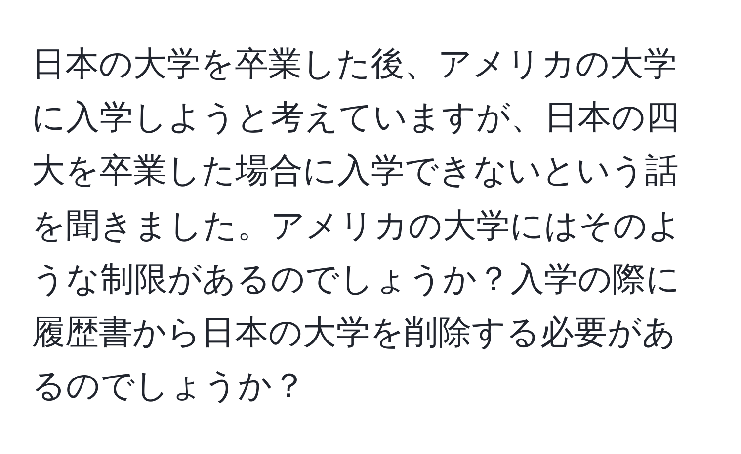 日本の大学を卒業した後、アメリカの大学に入学しようと考えていますが、日本の四大を卒業した場合に入学できないという話を聞きました。アメリカの大学にはそのような制限があるのでしょうか？入学の際に履歴書から日本の大学を削除する必要があるのでしょうか？