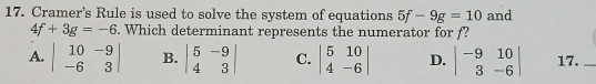 Cramer's Rule is used to solve the system of equations 5f-9g=10 and
4f+3g=-6. Which determinant represents the numerator for f?
A. beginvmatrix 10&-9 -6&3endvmatrix B. beginvmatrix 5&-9 4&3endvmatrix C. beginvmatrix 5&10 4&-6endvmatrix D. beginvmatrix -9&10 3&-6endvmatrix 17._