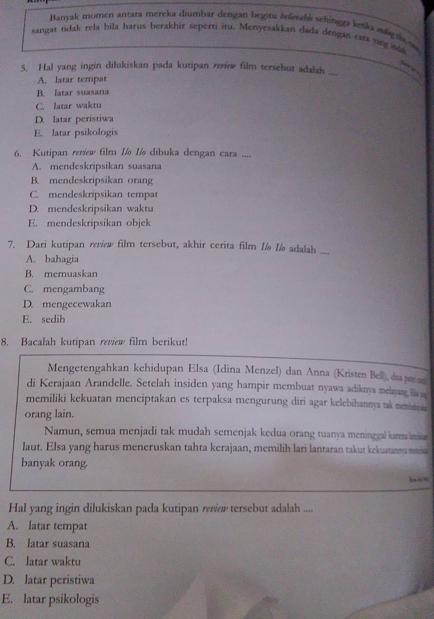 Banyak momen antara mereka diumbar dengan begitu belirable schingga kenka md t m
sangat tidak rela bila harus berakhir seperti itu. Menyesakkan dada dengan cara yang ak
5. Hal yang ingin dilukiskan pada kutipan review film tersebut adalah
A. latar tempat
B. latar suasana
C. latar waktu
D. latar peristiwa
E. latar psikologis
6. Kutipan review film I/o Ilo dibuka dengan cara ....
A. mendeskripsikan suasana
B. mendeskripsikan orang
C. mendeskripsikan tempat
D. mendeskripsikan waktu
E. mendeskripsikan objek
7. Dari kutipan review film tersebut, akhir cerita film I I½ adalah ....
A. bahagia
B. memuaskan
C. mengambang
D. mengecewakan
E. sedih
8. Bacalah kutipan review film berikut!
Mengetengahkan kehidupan Elsa (Idina Menzel) dan Anna (Kristen Bell), du peruni
di Kerajaan Arandelle. Setelah insiden yang hampir membuat nyawa adiknya meaure by
memiliki kekuatan menciptakan es terpaksa mengurung diri agar kelebihannya tak membawa 
orang lain.
Namun, semua menjadi tak mudah semenjak kedua orang tuanya meninggal karem ima
laut. Elsa yang harus meneruskan tahta kerajaan, memilih lari lantaran takut kekuatannu metehu
banyak orang.
Hal yang ingin dilukiskan pada kutipan review tersebut adalah ....
A. latar tempat
B. latar suasana
C. latar waktu
D. latar peristiwa
E. latar psikologis