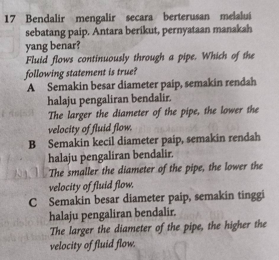 Bendalir mengalir secara berterusan melalui
sebatang paip. Antara berikut, pernyataan manakah
yang benar?
Fluid flows continuously through a pipe. Which of the
following statement is true?
A Semakin besar diameter paip, semakin rendah
halaju pengaliran bendalir.
The larger the diameter of the pipe, the lower the
velocity of fluid flow.
B Semakin kecil diameter paip, semakin rendah
halaju pengaliran bendalir.
The smaller the diameter of the pipe, the lower the
velocity of fluid flow.
C Semakin besar diameter paip, semakin tinggi
halaju pengaliran bendalir.
The larger the diameter of the pipe, the higher the
velocity of fluid flow.