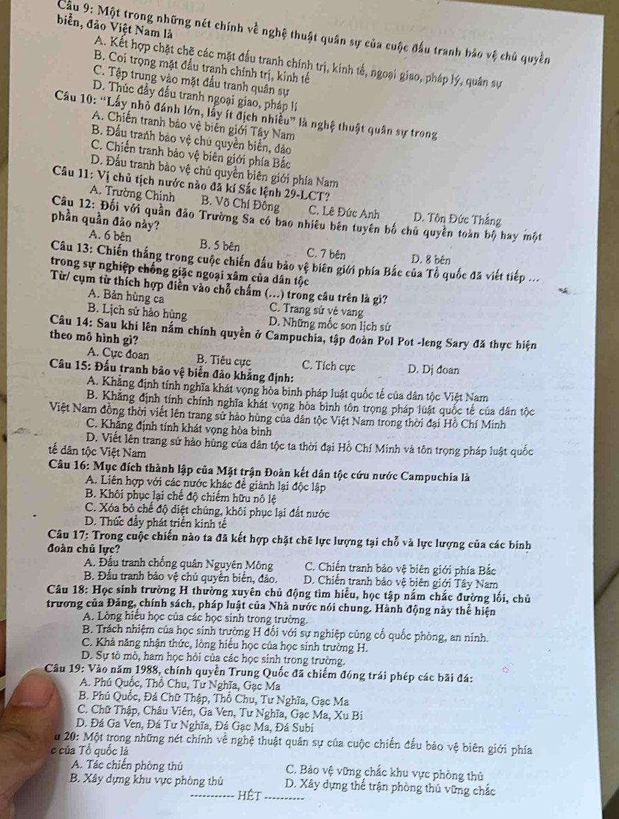 biển, đảo Việt Nam là
Cu 9: Một trong những nét chính về nghệ thuật quân sự của cuộc đấu tranh bảo vệ chủ quyền
A. Kết hợp chặt chẽ các mặt đấu tranh chính trị, kinh tế, ngoại giao, pháp lý, quân sự
B. Coi trọng mặt đấu tranh chính trị, kinh tế
C. Tập trung vào mặt đấu tranh quân sự
D. Thúc đầy đầu tranh ngoại giao, pháp lí
Câu 10: “Lấy nhỏ đánh lớn, lấy ít địch nhiều” là nghệ thuật quân sự trong
A. Chiến tranh bảo vệ biên giới Tây Nam
B. Đấu tranh bảo vệ chủ quyền biển, đảo
C. Chiến tranh bảo vệ biên giới phía Bắc
D. Đấu tranh bào vệ chủ quyền biên giới phía Nam
Câu 11: Vị chủ tịch nước nào đã kí Sắc lệnh 29-LCT?
A. Trường Chinh B. Võ Chí Đồng C. Lê Đức Anh D. Tôn Đức Thắng
Câu 12: Đối với quần đảo Trường Sa có bao nhiêu bên tuyên bố chủ quyền toàn bộ hay một
phần quần đảo này?
A. 6 bên B. 5 bên C. 7 bên D. 8 bên
Câu 13: Chiến thắng trong cuộc chiến đấu bảo vệ biên giới phía Bắc của Tổ quốc đã viết tiếp ...
trong sự nghiệp chống giặc ngoại xâm của dân tộc
Từ/ cụm từ thích hợp điễn vào chỗ chấm (...) trong câu trên là gì?
A. Bản hùng ca C. Trang sử vẻ vang
B. Lịch sử hào hùng D. Những mốc son lịch sử
Câu 14: Sau khi lên nằm chính quyền ở Campuchia, tập đoàn Pol Pot -leng Sary đã thực hiện
theo mô hình gì?
A. Cực đoan B. Tiêu cực C. Tích cục D. Dj đoan
Cầu 15: Đấu tranh bảo vệ biển đảo khẳng định:
A. Khẳng định tính nghĩa khát vọng hòa bình pháp luật quốc tế của dân tộc Việt Nam
B. Khẳng định tính chính nghĩa khát vọng hòa bình tôn trọng pháp luật quốc tế của dân tộc
Việt Nam đồng thời viết lên trang sử hảo hùng của dân tộc Việt Nam trong thời đại Hồ Chí Minh
C. Khẳng định tính khát vọng hòa bình
D. Viết lên trang sử hào hùng của dân tộc ta thời đại Hồ Chí Minh và tôn trọng pháp luật quốc
tế dân tộc Việt Nam
Câu 16: Mục đích thành lập của Mặt trận Đoàn kết dân tộc cứu nước Campuchia là
A. Liên hợp với các nước khác đễ giành lại độc lập
B. Khôi phục lại chế độ chiếm hữu nô lệ
C. Xóa bỏ chế độ diệt chủng, khôi phục lại đất nước
D. Thức đầy phát triển kinh tế
Câu 17: Trong cuộc chiến nào ta đã kết hợp chặt chẽ lực lượng tại chỗ và lực lượng của các binh
đoàn chủ lực?
A. Đầu tranh chống quân Nguyên Mông  C. Chiến tranh bảo vệ biên giới phía Bắc
B. Đầu tranh bảo vệ chủ quyên biển, đảo. D. Chiến tranh bảo vệ biên giới Tây Nam
Câu 18: Học sinh trường H thường xuyên chủ động tìm hiểu, học tập nắm chắc đường lối, chủ
trương của Đảng, chính sách, pháp luật của Nhà nước nói chung. Hành động này thể hiện
A. Lòng hiều học của các học sinh trong trường.
B. Trách nhiệm của học sinh trường H đối với sự nghiệp củng cố quốc phòng, an ninh.
C. Khả năng nhận thức, lòng hiểu học của học sinh trường H.
D. Sự tò mò, ham học hỏi của các học sinh trong trường.
Cầu 19: Vào năm 1988, chính quyền Trung Quốc đã chiếm đóng trái phép các bãi đá:
A. Phú Quốc, Thổ Chu, Tư Nghĩa, Gạc Ma
B. Phú Quốc, Đá Chữ Thập, Thổ Chu, Tư Nghĩa, Gạc Ma
C. Chữ Thập, Châu Viên, Ga Ven, Tư Nghĩa, Gạc Ma, Xu Bi
D. Đá Ga Ven, Đá Tư Nghĩa, Đá Gạc Ma, Đá Subi
u 20: Một trong những nét chính về nghệ thuật quân sự của cuộc chiến đấu bảo vệ biên giới phía
c của Tổ quốc là
A. Tác chiến phòng thủ C. Bảo vệ vững chắc khu vực phòng thủ
B. Xây dựng khu vực phòng thù D. Xây dựng thể trận phòng thủ vững chắc
HÉt_