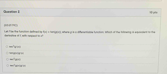 (03.01 MC)
Let f be the function defined by f(x)=tan (g(x) , where g is a differentiable function. Which of the following is equivalent to the
derivative of f, with respect to x?
sec^2(g'(x))
tan (g(x))g'(x)
sec^2(g(x))
sec^2(g(x))g'(x)