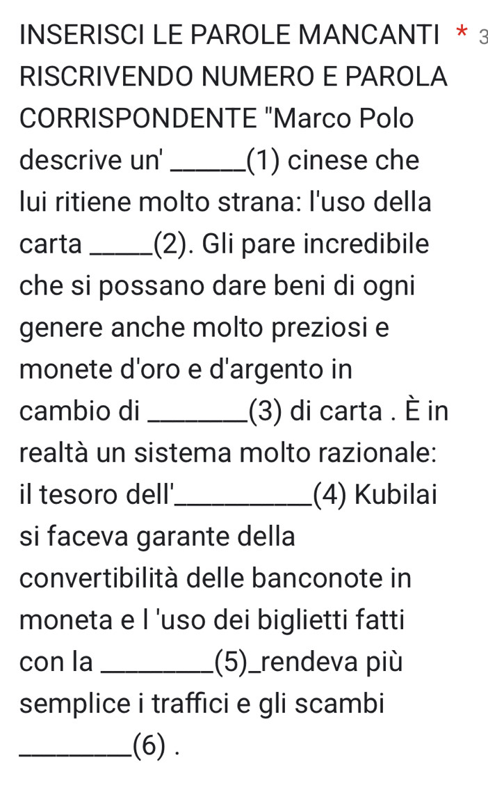 INSERISCI LE PAROLE MANCANTI * 3 
RISCRIVENDO NUMERO E PAROLA 
CORRISPONDENTE "Marco Polo 
descrive un' _(1) cinese che 
lui ritiene molto strana: l'uso della 
carta _(2). Gli pare incredibile 
che si possano dare beni di ogni 
genere anche molto preziosi e 
monete d'oro e d'argento in 
cambio di _(3) di carta . È in 
realtà un sistema molto razionale: 
il tesoro dell'_ (4) Kubilai 
si faceva garante della 
convertibilità delle banconote in 
moneta e I 'uso dei biglietti fatti 
con la _(5)_rendeva più 
semplice i traffici e gli scambi 
_.(6) .