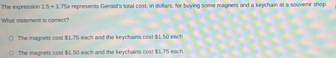 The expression 1.5+1.75x represents Gerald's total cost, in dollars, for buying some magnets and a keychain at a souvenir shop.
What statement is correct?
The magnets cost $1.75 each and the keychains cost $1.50 each
The magnets cost $1.50 each and the keychains cost $1.75 each.