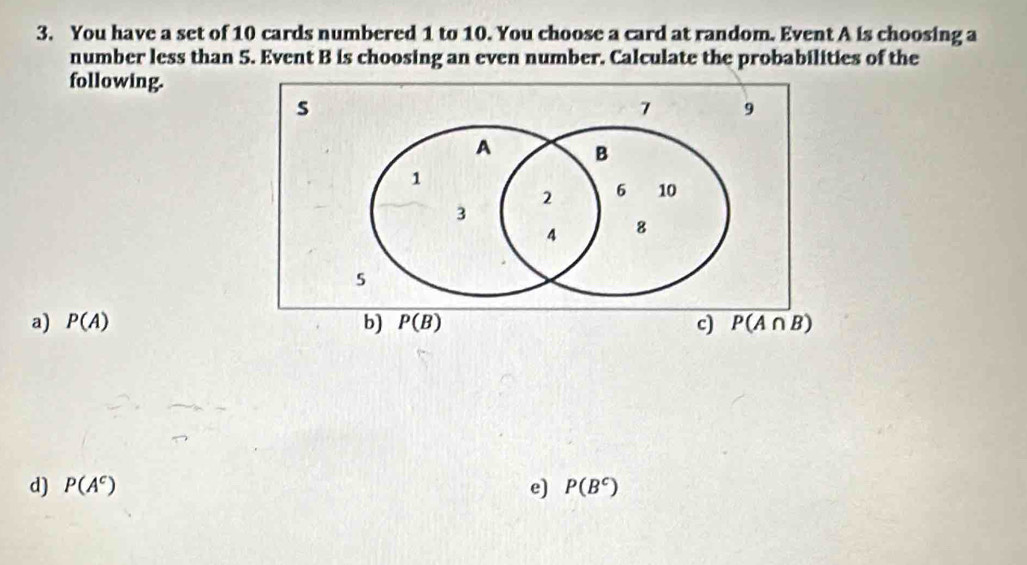 You have a set of 10 cards numbered 1 to 10. You choose a card at random. Event A is choosing a
number less than 5. Event B is choosing an even number. Calculate the probabilities of the
following.
s
7 9
A B
1
2 6 10
3
4 8
5
a) P(A) b) P(B) c) P(A∩ B)
d) P(A^c) e) P(B^c)