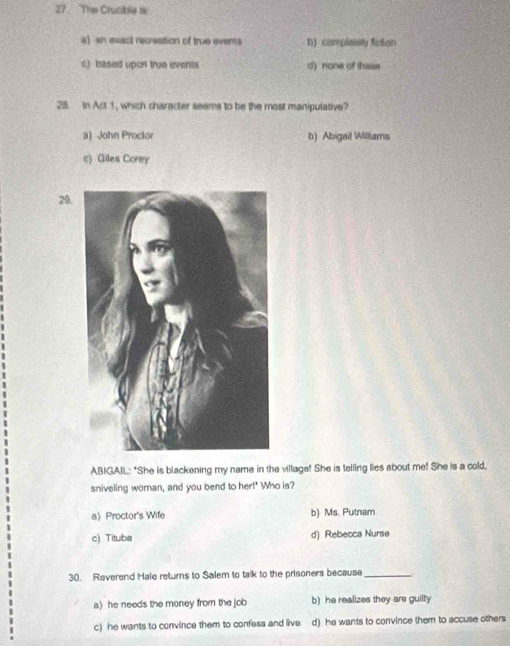 The Crucible is
a)an exact recreation of true events D) complelely fction
e)based upon true events d) none of thase
28 In Act 1, which character seems to be the most manipulative?
a) John Proctor b) Abigail Williams
c) Giles Corey
29.
ABIGAIL: "She is blackening my name in the village! She is telling lies about me! She is a cold,
sniveling woman, and you bend to her!" Who is?
a) Proctor's Wife b) Ms. Putnam
c) Tituba d) Rebecca Nurse
30. Reverend Hale returns to Salem to talk to the prisoners because_
a) he needs the money from the job b) he realizes they are guilty
c) he wants to convince them to confess and live d) he wants to convince them to accuse others