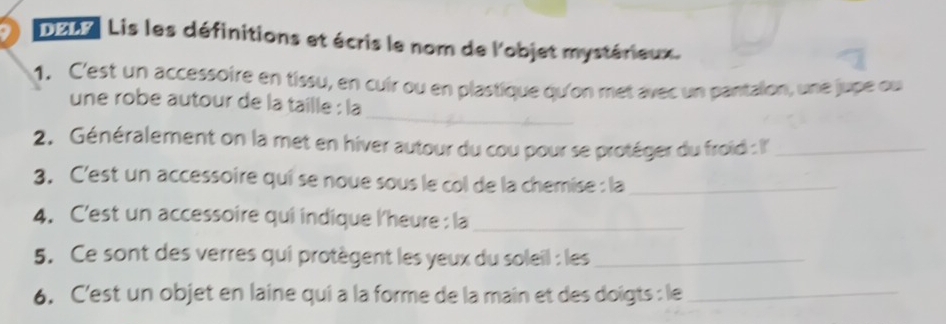 D2A7 Lis les définitions et écris le nom de l'objet mystérieux. 
1. C'est un accessoire en tissu, en cuir ou en plastique qu'on met avec un pantalon, une jupe ou 
_ 
une robe autour de la taille : la 
2. Généralement on la met en hiver autour du cou pour se protéger du froid : I''_ 
3. C'est un accessoire qui se noue sous le col de la chemise : la_ 
4. C'est un accessoire qui indique l'heure : la_ 
5. Ce sont des verres qui protègent les yeux du soleil : les_ 
6. C'est un objet en laine qui a la forme de la main et des doïgts : le_