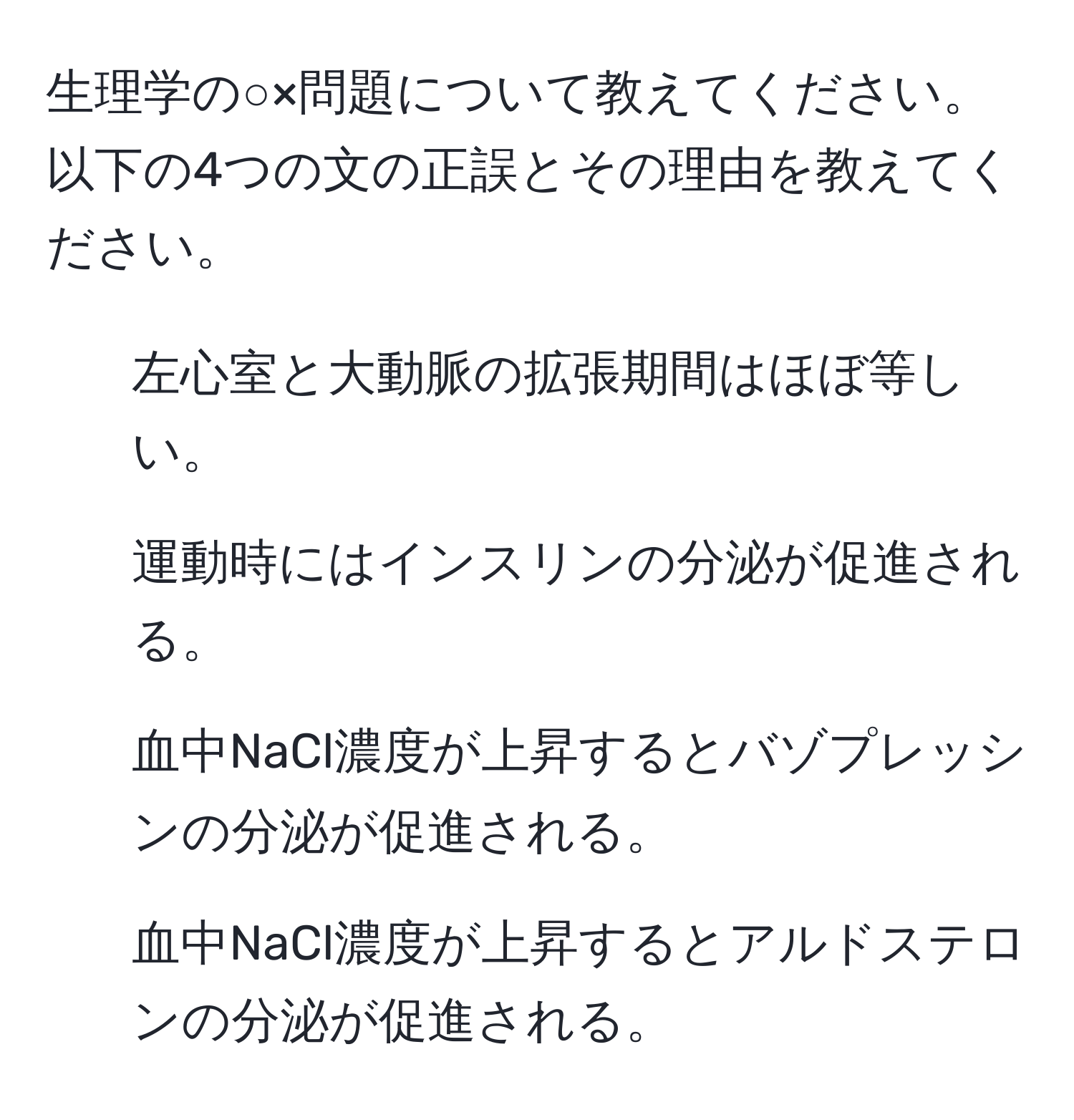 生理学の○×問題について教えてください。以下の4つの文の正誤とその理由を教えてください。  
1. 左心室と大動脈の拡張期間はほぼ等しい。  
2. 運動時にはインスリンの分泌が促進される。  
3. 血中NaCl濃度が上昇するとバゾプレッシンの分泌が促進される。  
4. 血中NaCl濃度が上昇するとアルドステロンの分泌が促進される。