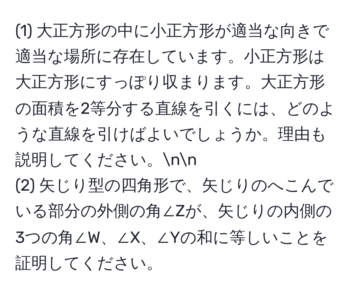 (1) 大正方形の中に小正方形が適当な向きで適当な場所に存在しています。小正方形は大正方形にすっぽり収まります。大正方形の面積を2等分する直線を引くには、どのような直線を引けばよいでしょうか。理由も説明してください。nn
(2) 矢じり型の四角形で、矢じりのへこんでいる部分の外側の角∠Zが、矢じりの内側の3つの角∠W、∠X、∠Yの和に等しいことを証明してください。