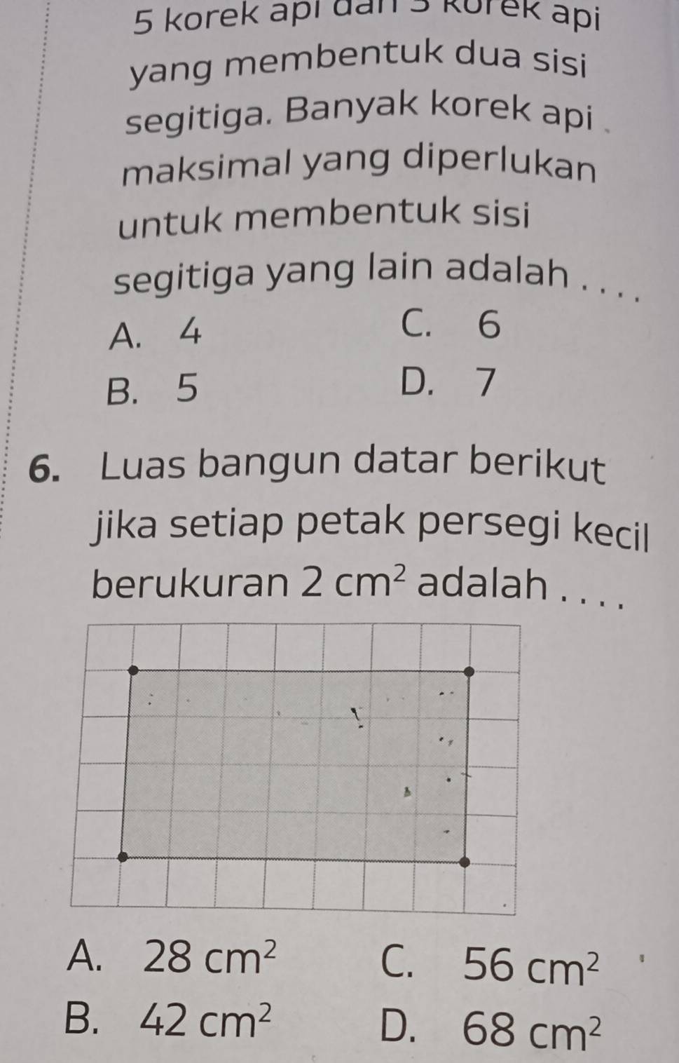 korek apí dan 5 korek api
yang membentuk dua sisi
segitiga. Banyak korek api .
maksimal yang diperlukan
untuk membentuk sisi
segitiga yang lain adalah . . . .
A. 4
C. 6
B. 5
D. 7
6. Luas bangun datar berikut
jika setiap petak persegi kecil
berukuran 2cm^2 adalah . . . .
`
A
A. 28cm^2 C. 56cm^2
B. 42cm^2 D. 68cm^2