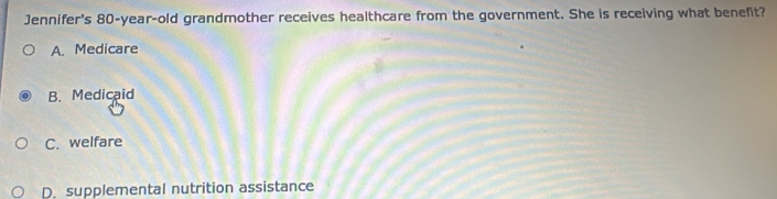 Jennifer's 80-year -old grandmother receives healthcare from the government. She is receiving what benefit?
A. Medicare
B. Medicaid
C. welfare
D. supplemental nutrition assistance