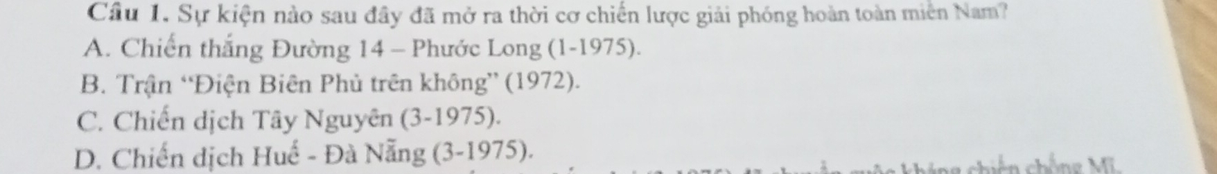 Cầu 1. Sự kiện nào sau đây đã mở ra thời cơ chiến lược giải phóng hoàn toàn miền Nam?
A. Chiến thắng Đường 14 - Phước Long (1-1975).
B. Trận “Điện Biên Phủ trên không” (1972).
C. Chiến dịch Tây Nguyên (3-1975).
D. Chiến dịch Huế - Đà Nẵng (3-1975).