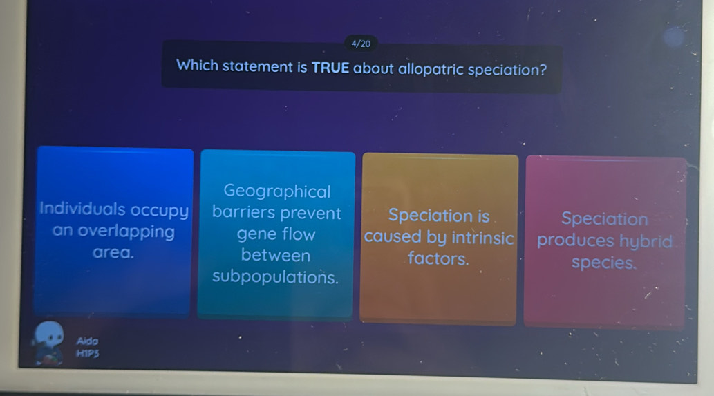 4/20
Which statement is TRUE about allopatric speciation?
Geographical
Individuals occupy barriers prevent Speciation is Speciation
an overlapping gene flow caused by intrinsic produces hybrid
area. between factors. species.
subpopulations.
Aida
H1P3