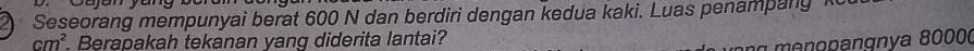 Seseorang mempunyai berat 600 N dan berdiri dengan kedua kaki. Luas penampang k
cm^2. Berapakah tekanan vang diderita lantai? 
enopangnya 8000 (