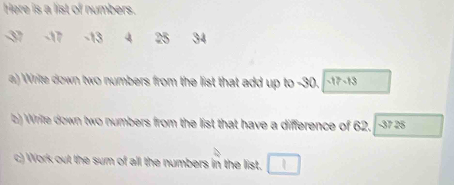 Here is a list of numbers.
-17 -13 4 25 34
) Write down two numbers from the list that add up to -30. -17 -13
b) Write down two numbers from the list that have a difference of 62. 37 a 25°
c) Work out the sum of all the numbers in the list.