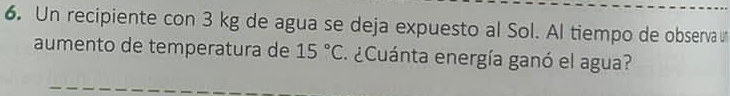 Un recipiente con 3 kg de agua se deja expuesto al Sol. Al tiempo de observa 
aumento de temperatura de 15°C ¿Cuánta energía ganó el agua?