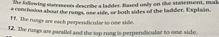 The following statements describe a ladder. Based only on the statement, mak 
a conclusion about the rungs, one side, or both sides of the ladder. Explain. 
11. The rungs are each perpendicular to one side. 
12. The rungs are parallel and the top rung is perpendicular to one side.