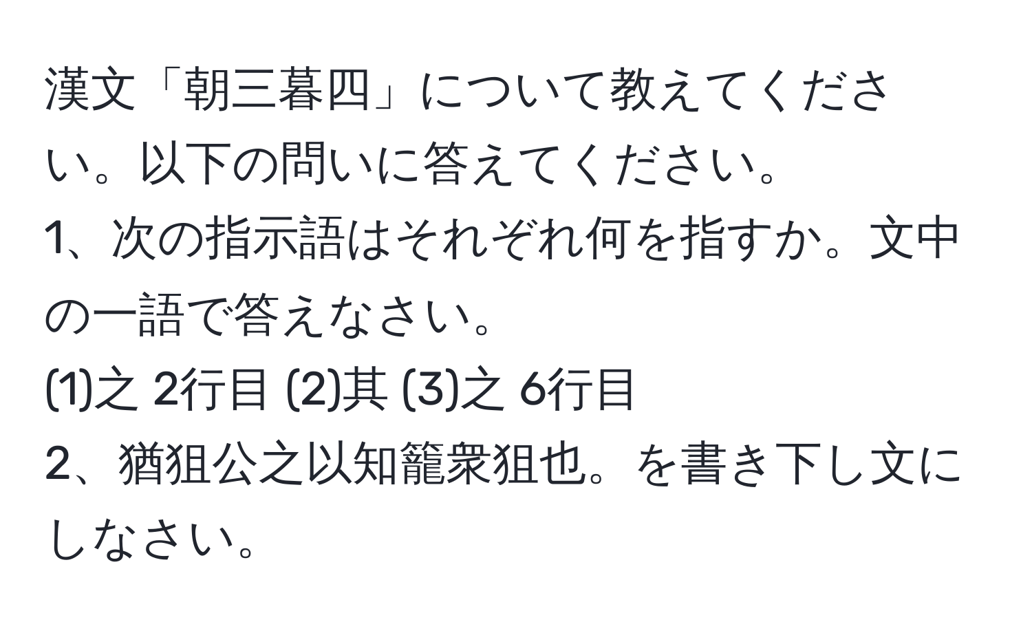 漢文「朝三暮四」について教えてください。以下の問いに答えてください。
1、次の指示語はそれぞれ何を指すか。文中の一語で答えなさい。
(1)之 2行目 (2)其 (3)之 6行目
2、猶狙公之以知籠衆狙也。を書き下し文にしなさい。