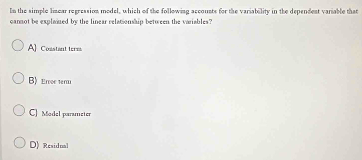 In the simple linear regression model, which of the following accounts for the variability in the dependent variable that
cannot be explained by the linear relationship between the variables?
A) Constant term
B) Error term
C) Model parameter
D) Residual