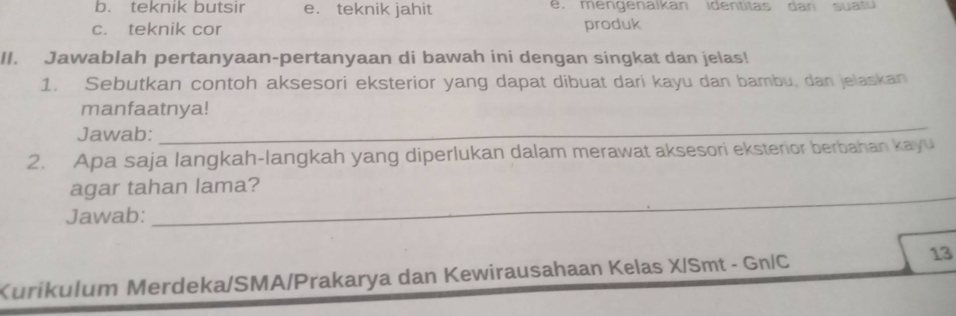 b. teknik butsir e. teknik jahit e. mengenalkan identitas dan suatu
c. teknik cor produk
II. Jawablah pertanyaan-pertanyaan di bawah ini dengan singkat dan jelas!
1. Sebutkan contoh aksesori eksterior yang dapat dibuat dari kayu dan bambu, dan jelaskan
manfaatnya!
Jawab:
_
2. Apa saja langkah-langkah yang diperlukan dalam merawat aksesori eksterior berbahan kayu
agar tahan lama?
Jawab:
_
Kurikulum Merdeka/SMA/Prakarya dan Kewirausahaan Kelas X/Smt - Gn/C
13