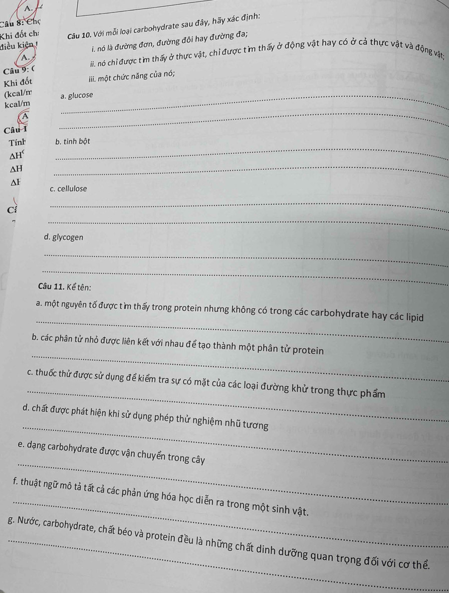 Chọ 
điều kiện Câu 10. Với mỗi loại carbohydrate sau đây, hãy xác định: 
Khi đốt ch: 
A. i. nó là đường đơn, đường đôi hay đường đa; 
iii. nó chỉ được tìm thấy ở thực vật, chỉ được tìm thấy ở động vật hay có ở cả thực vật và động vật; 
Câu 9: ( 
Khi đốt iii. một chức năng của nó; 
(kcal/m _a. glucose 
_ 
kcal/m 
Câu I 
_ 
Tính b. tinh bột 
_ 
ah 
∆H 
ΔI 
c. cellulose 
Cí 
_ 
_ 
d. glycogen 
_ 
_ 
Câu 11. Kể tên: 
_ 
a. một nguyên tố được tìm thấy trong protein nhưng không có trong các carbohydrate hay các lipid 
_ 
b. các phân tử nhỏ được liên kết với nhau để tạo thành một phân tử protein 
_ 
c. thuốc thử được sử dụng để kiểm tra sự có mặt của các loại đường khử trong thực phẩm 
_ 
d. chất được phát hiện khi sử dụng phép thử nghiệm nhũ tương 
_ 
e. dạng carbohydrate được vận chuyển trong cây 
_ 
f. thuật ngữ mô tả tất cả các phản ứng hóa học diễn ra trong một sinh vật. 
_g. Nước, carbohydrate, chất béo và protein đều là những chất dinh dưỡng quan trọng đối với cơ thể.