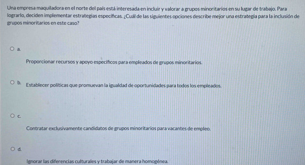 Una empresa maquiladora en el norte del país está interesada en incluir y valorar a grupos minoritarios en su lugar de trabajo. Para
lograrlo, deciden implementar estrategias especificas. ¿Cuál de las siguientes opciones describe mejor una estrategia para la inclusión de
grupos minoritarios en este caso?
a.
Proporcionar recursos y apoyo específicos para empleados de grupos minoritarios.
b. Establecer políticas que promuevan la igualdad de oportunidades para todos los empleados.
C.
Contratar exclusivamente candidatos de grupos minoritarios para vacantes de empleo.
d.
Ignorar las diferencias culturales y trabajar de manera homogénea.