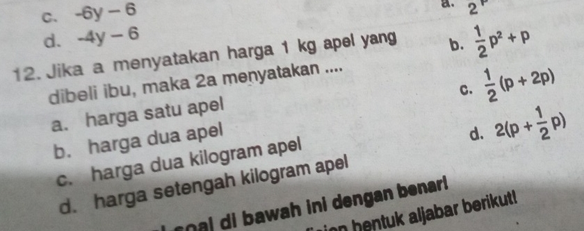 C. -6y-6
a. 2^P
d. -4y-6
12. Jika a menyatakan harga 1 kg apel yang b.  1/2 p^2+p
C.  1/2 (p+2p)
dibeli ibu, maka 2a menyatakan ....
a. harga satu apel
b. harga dua apel
d. 2(p+ 1/2 p)
c. harga dua kilogram apel
d. harga setengah kilogram apel
r i b awah ini dengan benar 
on hentuk aljabar berikut!