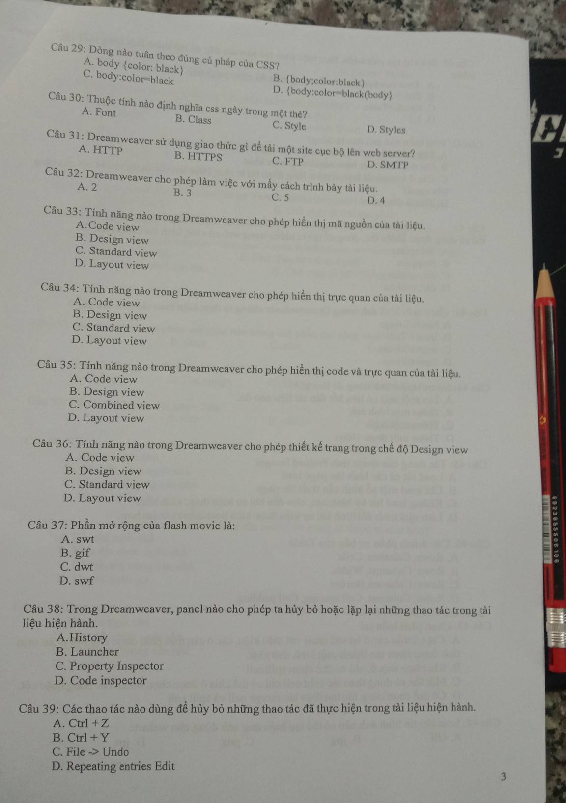 Dòng nào tuân theo đúng củ pháp của CSS?
A. body color: black B. body;color:black
C. body:color=black D.body:color=black(body
Câu 30: Thuộc tính nào định nghĩa css ngày trong một thẻ?
A. Font B. Class
C. Style D. Styles
Câu 31: Dreamweaver sử dụng giao thức gì đề tải một site cục bộ lên web server?
A. HTTP B. HTTPS C. FTP D. SMTP
Câu 32: Dreamweaver cho phép làm việc với mấy cách trình bảy tài liệu.
A. 2 B. 3 C. 5
D. 4
Câu 33: Tính năng nào trong Dreamweaver cho phép hiển thị mã nguồn của tài liệu.
A.Code view
B. Design view
C. Standard view
D. Layout view
Câu 34: Tính năng nào trong Dreamweaver cho phép hiển thị trực quan của tài liệu.
A. Code view
B. Design view
C. Standard view
D. Layout view
Câu 35: Tính năng nào trong Dreamweaver cho phép hiển thị code và trực quan của tài liệu.
A. Code view
B. Design view
C. Combined view
D. Layout view
Câu 36: Tính năng nào trong Dreamweaver cho phép thiết kế trang trong chế độ Design view
A. Code view
B. Design view
C. Standard view
D. Layout view
Câu 37: Phần mở rộng của flash movie là:
A. swt
B. gif
C. dwt
D. swf
Câu 38: Trong Dreamweaver, panel nào cho phép ta hủy bỏ hoặc lặp lại những thao tác trong tài
liệu hiện hành.
A.History
B. Launcher
C. Property Inspector
D. Code inspector
Câu 39: Các thao tác nào dùng để hủy bỏ những thao tác đã thực hiện trong tài liệu hiện hành.
A. Ctrl+Z
B. Ctrl+Y
C. File -> Undo
D. Repeating entries Edit
3