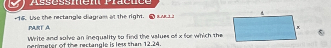 Assessment Pracuce 
16. Use the rectangle diagram at the right. 8.AR.2.2 
PART A 
Write and solve an inequality to find the values of x for which the 
perimeter of the rectangle is less than 12.24.