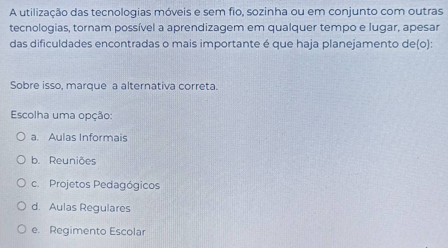 A utilização das tecnologias móveis e sem fio, sozinha ou em conjunto com outras
tecnologias, tornam possível a aprendizagem em qualquer tempo e lugar, apesar
das dificuldades encontradas o mais importante é que haja planejamento de(o):
Sobre isso, marque a alternativa correta.
Escolha uma opção:
a. Aulas Informais
b. Reuniões
c. Projetos Pedagógicos
d. Aulas Regulares
e. Regimento Escolar