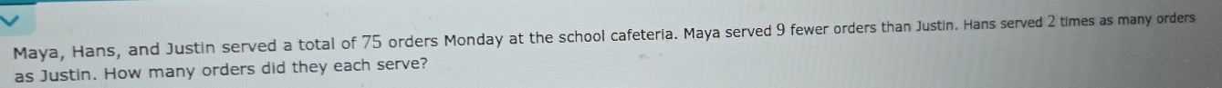 Maya, Hans, and Justin served a total of 75 orders Monday at the school cafeteria. Maya served 9 fewer orders than Justin. Hans served 2 times as many orders 
as Justin. How many orders did they each serve?