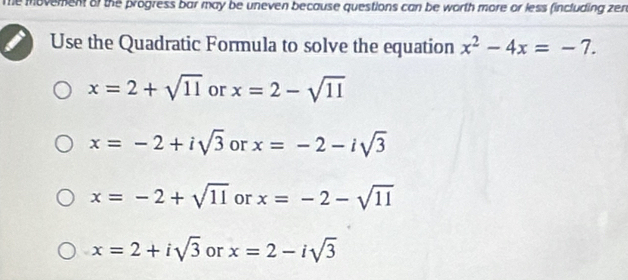 Te movement of the progress bar may be uneven because questions can be worth more or less (including zen
Use the Quadratic Formula to solve the equation x^2-4x=-7.
x=2+sqrt(11) or x=2-sqrt(11)
x=-2+isqrt(3) or x=-2-isqrt(3)
x=-2+sqrt(11) or x=-2-sqrt(11)
x=2+isqrt(3) or x=2-isqrt(3)